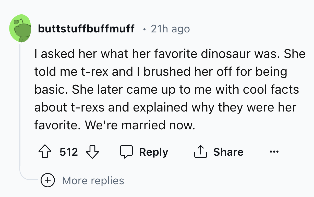 circle - buttstuffbuffmuff 21h ago I asked her what her favorite dinosaur was. She told me trex and I brushed her off for being basic. She later came up to me with cool facts about trexs and explained why they were her favorite. We're married now. 512 Mor